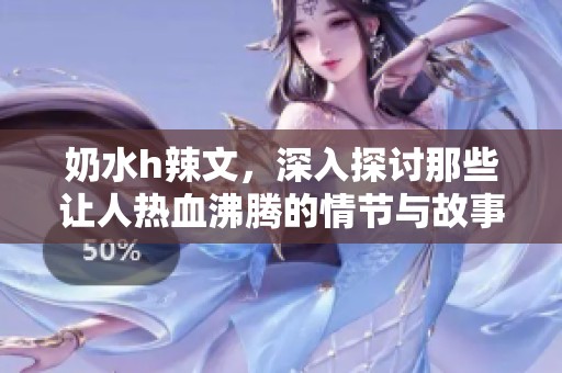 奶水h辣文，深入探讨那些让人热血沸腾的情节与故事