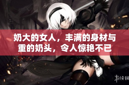 奶大的女人，丰满的身材与重的奶头，令人惊艳不已