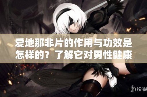 爱地那非片的作用与功效是怎样的？了解它对男性健康的重要性。