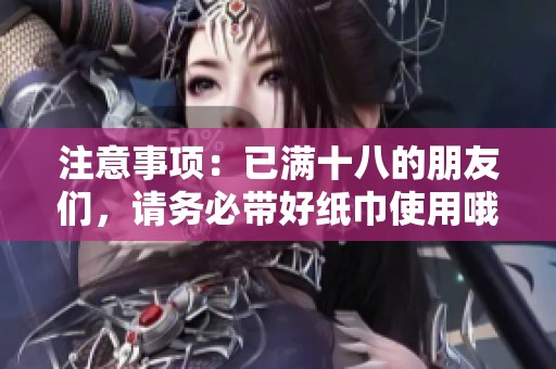 注意事项：已满十八的朋友们，请务必带好纸巾使用哦
