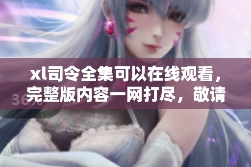 xl司令全集可以在线观看，完整版内容一网打尽，敬请欣赏！