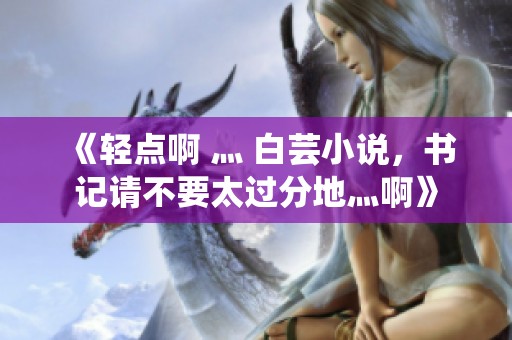 《轻点啊 灬 白芸小说，书记请不要太过分地灬啊》