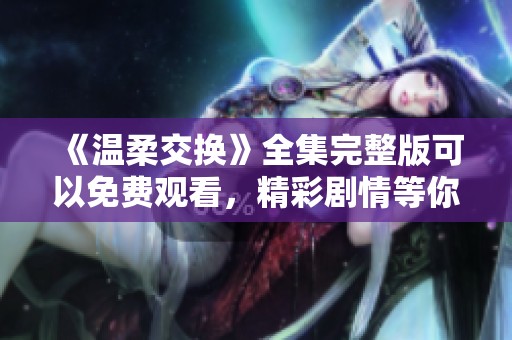 《温柔交换》全集完整版可以免费观看，精彩剧情等你来探索！