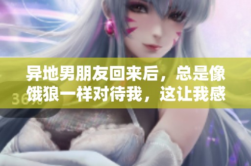 异地男朋友回来后，总是像饿狼一样对待我，这让我感到很无奈。