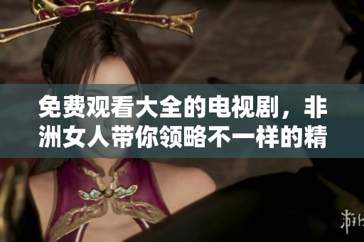 免费观看大全的电视剧，非洲女人带你领略不一样的精彩故事