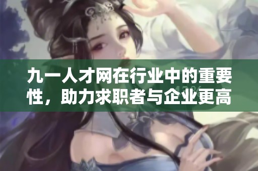 九一人才网在行业中的重要性，助力求职者与企业更高效对接