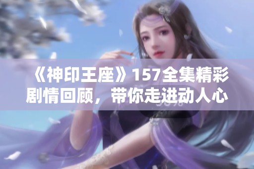 《神印王座》157全集精彩剧情回顾，带你走进动人心弦的故事世界