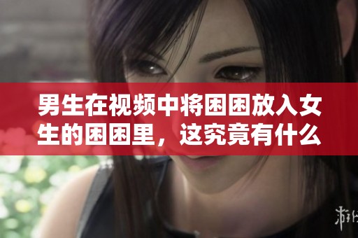 男生在视频中将困困放入女生的困困里，这究竟有什么秘密呢