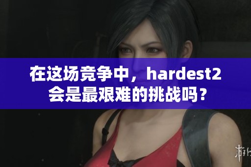 在这场竞争中，hardest2 会是最艰难的挑战吗？