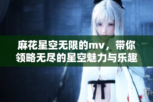 麻花星空无限的mv，带你领略无尽的星空魅力与乐趣。
