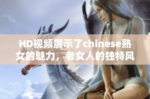 HD视频展示了chinese熟女的魅力，老女人的独特风韵令人难以忘怀