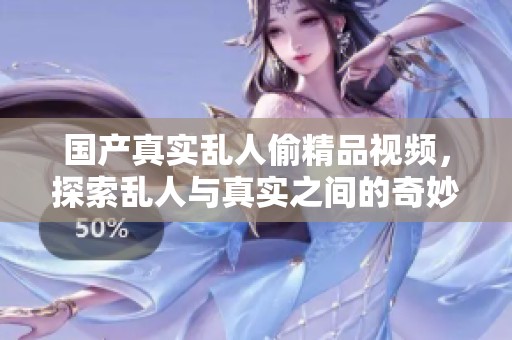 国产真实乱人偷精品视频，探索乱人与真实之间的奇妙故事