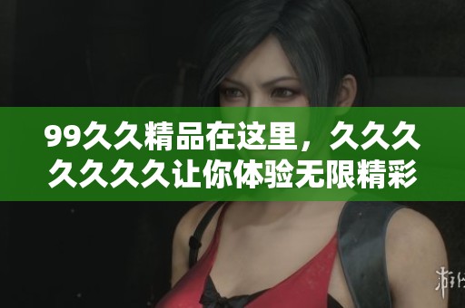 99**精品在这里，******久让你体验无限精彩与乐趣