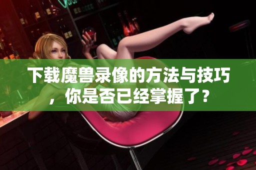 下载魔兽录像的方法与技巧，你是否已经掌握了？