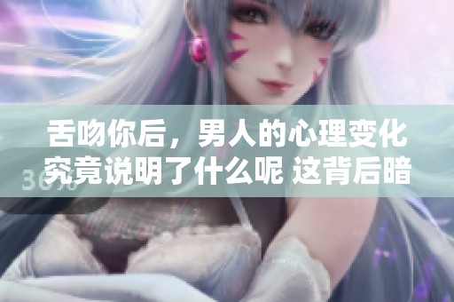 舌吻你后，男人的心理变化究竟说明了什么呢 这背后暗藏着哪些秘密和情感呢