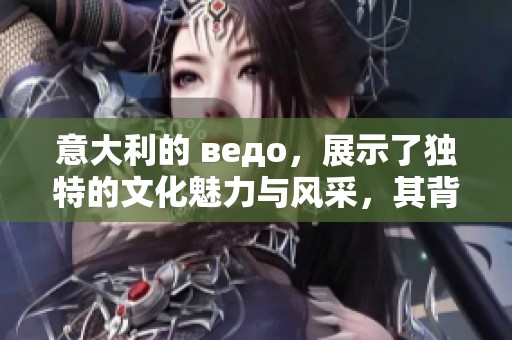 意大利的 ведо，展示了独特的文化魅力与风采，其背后蕴含着深厚的历史。
