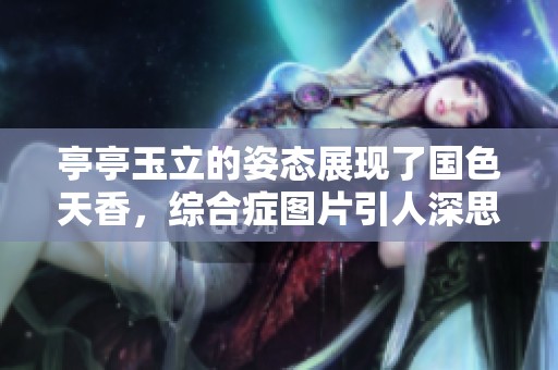 亭亭玉立的姿态展现了国色天香，综合症图片引人深思与讨论