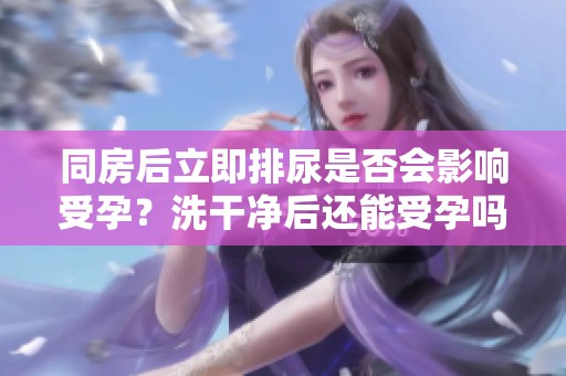 同房后立即排尿是否会影响受孕？洗干净后还能受孕吗？