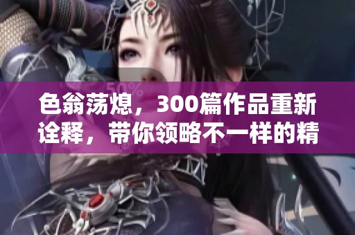 色翁荡熄，300篇作品重新诠释，带你领略不一样的精彩世界