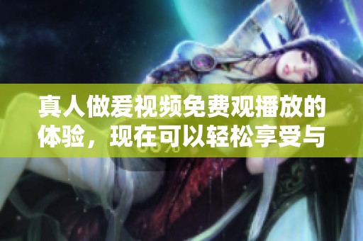 真人做爰视频免费观播放的体验，现在可以轻松享受与他人的互动乐趣