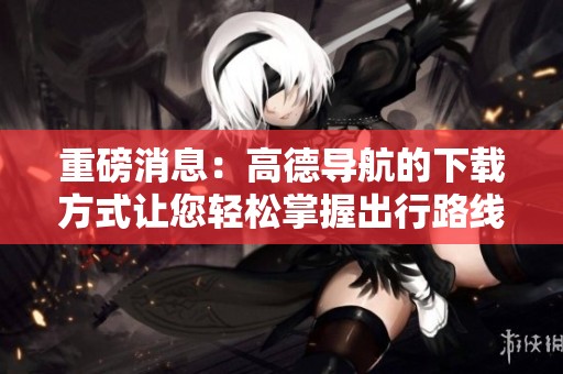 重磅消息：高德导航的下载方式让您轻松掌握出行路线