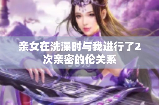 亲女在洗澡时与我进行了2次亲密的伦关系