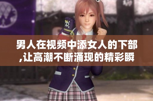 男人在视频中添女人的下部,让高潮不断涌现的精彩瞬间