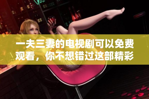 一夫三妻的电视剧可以免费观看，你不想错过这部精彩剧集吧