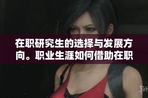 在职研究生的选择与发展方向。职业生涯如何借助在职研究生来提升能力。