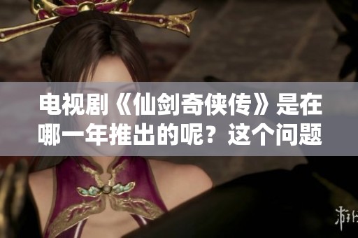电视剧《仙剑奇侠传》是在哪一年推出的呢？这个问题引人关注。