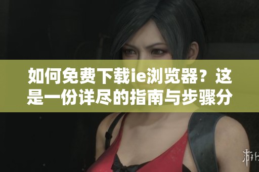 如何免费下载ie浏览器？这是一份详尽的指南与步骤分享