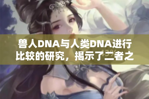 兽人DNA与人类DNA进行比较的研究，揭示了二者之间的差异与奥秘