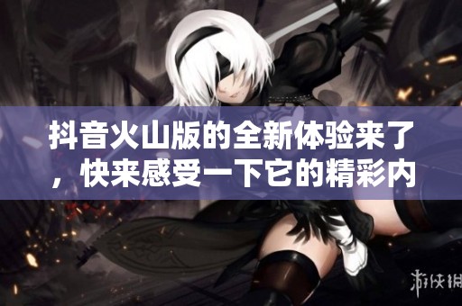 抖音火山版的全新体验来了，快来感受一下它的精彩内容吧！