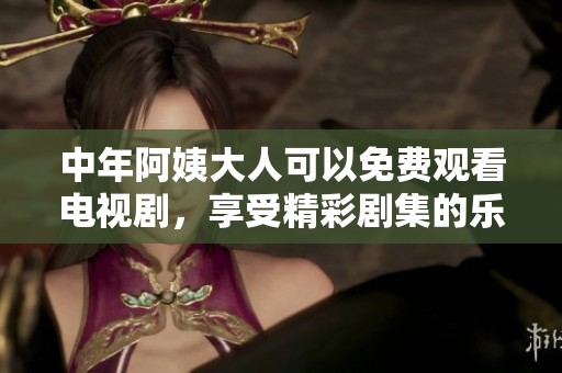 中年阿姨大人可以免费观看电视剧，享受精彩剧集的乐趣与欢乐