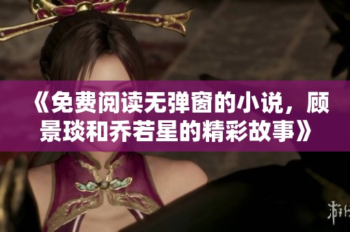 《免费阅读无弹窗的小说，顾景琰和乔若星的精彩故事》