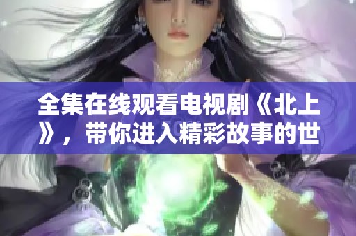 全集在线观看电视剧《北上》，带你进入精彩故事的世界
