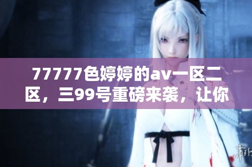 77777色**的**一区二区，三99号重磅来袭，让你体验全新的视听盛宴