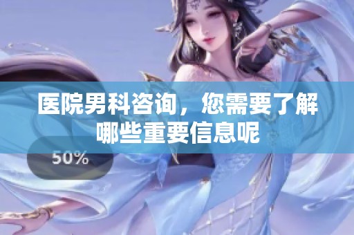 医院男科咨询，您需要了解哪些重要信息呢