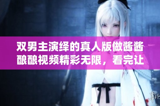 双男主演绎的真人版做酱酱酿酿视频精彩无限，看完让人过目难忘