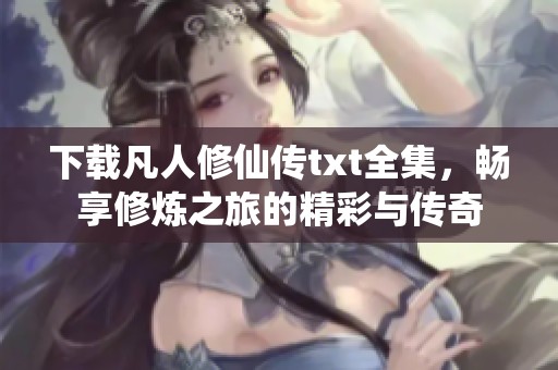 下载凡人修仙传txt全集，畅享修炼之旅的精彩与传奇