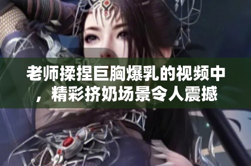 老师揉捏巨胸爆乳的视频中，精彩挤奶场景令人震撼
