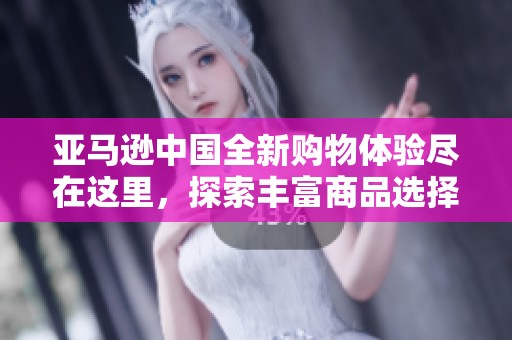 亚马逊中国全新购物体验尽在这里，探索丰富商品选择揭开惊喜篇章