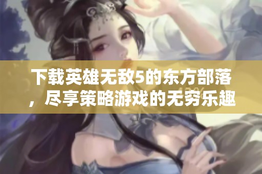 下载英雄无敌5的东方部落，尽享策略游戏的无穷乐趣与挑战