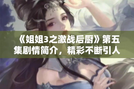 《姐姐3之激战后厨》第五集剧情简介，精彩不断引人入胜，揭示更多故事情节！