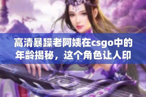 高清暴躁老阿姨在csgo中的年龄揭秘，这个角色让人印象深刻