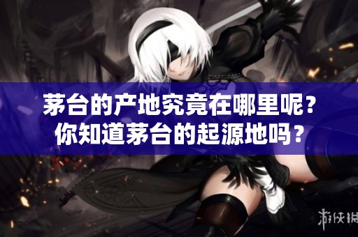 茅台的产地究竟在哪里呢？你知道茅台的起源地吗？