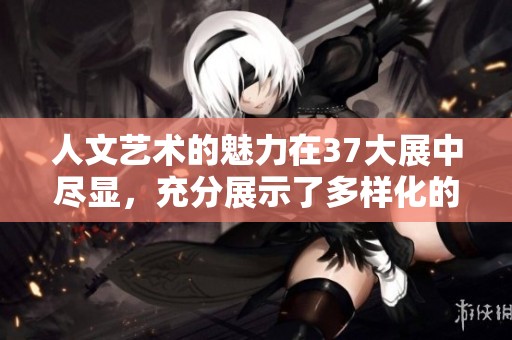 人文艺术的魅力在37大展中尽显，充分展示了多样化的创新与表达