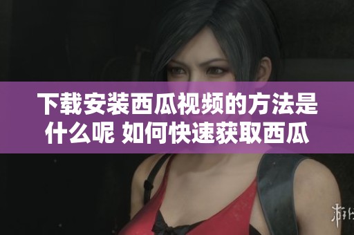 下载安装西瓜视频的方法是什么呢 如何快速获取西瓜视频的安装包