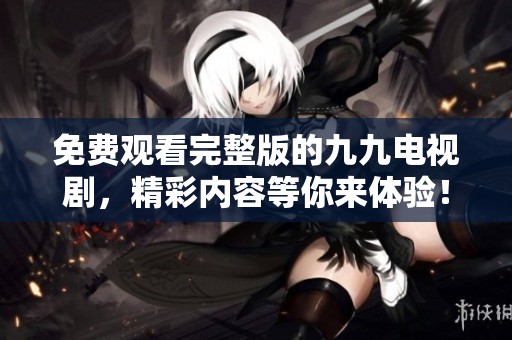 免费观看完整版的九九电视剧，精彩内容等你来体验！