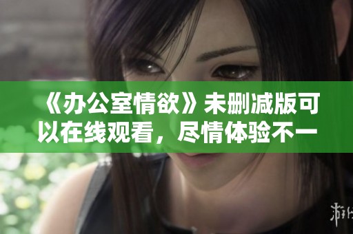 《办公室情欲》未删减版可以在线观看，尽情体验不一样的刺激感受